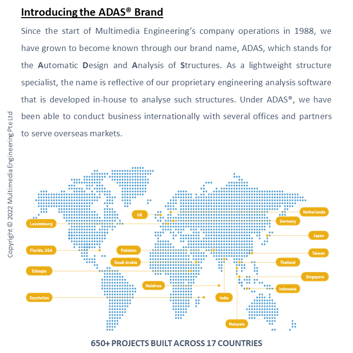 Introducing the ADASÂ® Brand
									Since the start of Multimedia Engineeringâ€™s company operations in 1988, we have grown to become known through our brand name, ADAS
									, which stands for the Automatic Design and Analysis of Structures. As a lightweight structure specialist, the name is reflective of
									 our proprietary engineering analysis software that is developed in-house to analyse such structures. Under ADASÂ®, we have been able
									  to conduct business internationally with several offices and partners to serve overseas markets.
									