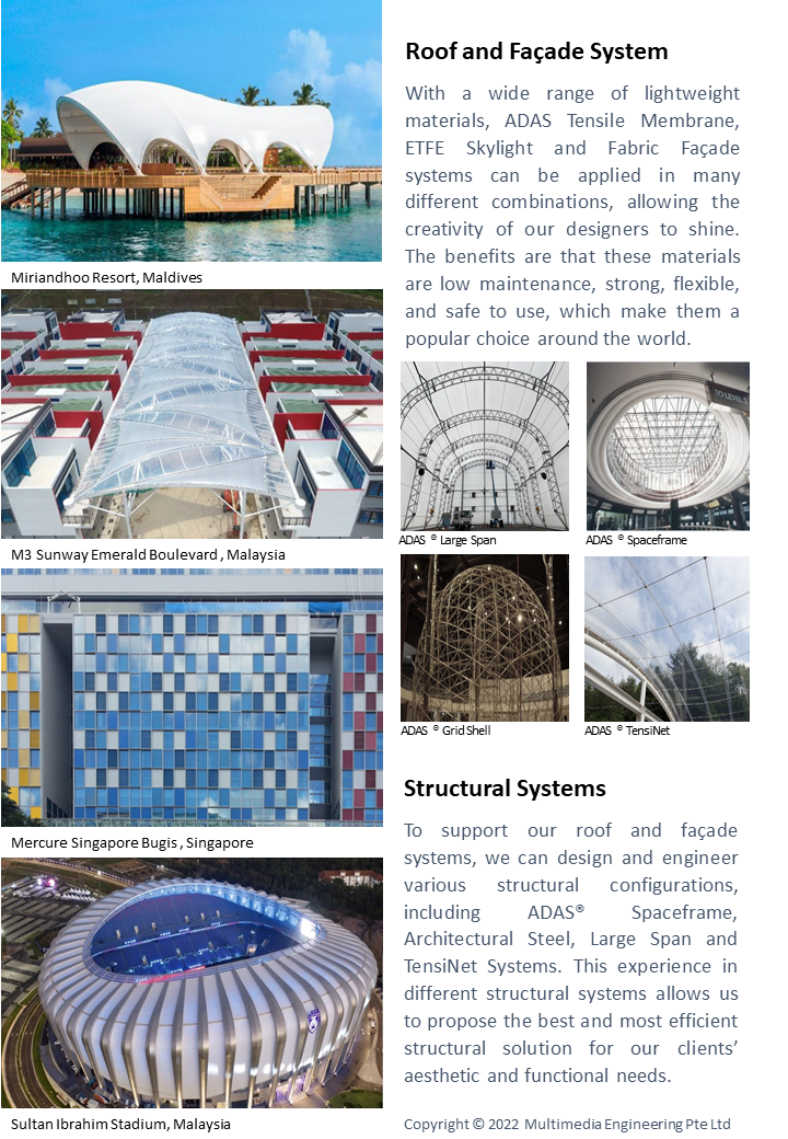 Roof and FaÃ§ade System
									With a wide range of lightweight materials, ADAS Tensile Membrane, ETFE Skylight and Fabric FaÃ§ade systems can be applied in many different combinations, 
									allowing the creativity of our designers to shine. The benefits are that these materials are low maintenance, strong, flexible, and safe to use, 
									which make them a popular choice around the world.


									Structural Systems
									To support our roof and faÃ§ade systems, we can design and engineer various structural configurations, including ADASÂ® Spaceframe, 
									Architectural Steel, Large Span and TensiNet Systems. This experience in different structural systems allows us to propose the best and most efficient 
									structural solution for our clientsâ€™ aesthetic and functional needs. 


									