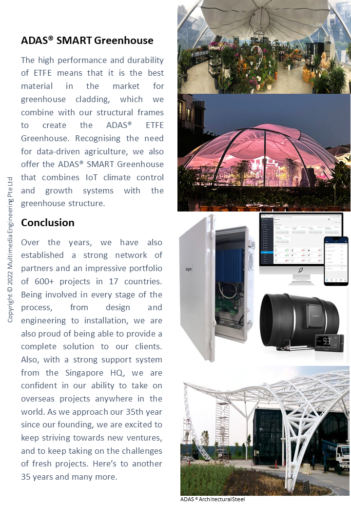 ADASÂ® SMART Greenhouse
										The high performance and durability of ETFE means that it is the best material in the market for greenhouse cladding, 
										which we combine with our structural frames to create the ADASÂ® ETFE Greenhouse. Recognising the need for data-driven agriculture, 
										we also offer the ADASÂ® SMART Greenhouse that combines IoT climate control and growth systems with the greenhouse structure. 


										Conclusion
										Over the years, we have also established a strong network of partners and an impressive portfolio of 600+ projects in 17 countries. 
										Being involved in every stage of the process, from design and engineering to installation, we are also proud of being able to provide 
										a complete solution to our clients. Also, with a strong support system from the Singapore HQ, we are confident in our ability to take on 
										overseas projects anywhere in the world. As we approach our 35th year since our founding, we are excited to keep striving towards new ventures, 
										and to keep taking on the challenges of fresh projects. Hereâ€™s to another 35 years and many more. 

										